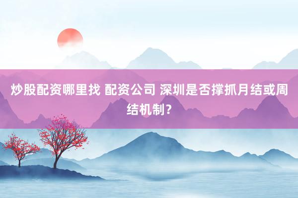 炒股配资哪里找 配资公司 深圳是否撑抓月结或周结机制？