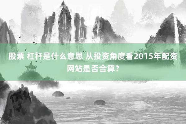股票 杠杆是什么意思 从投资角度看2015年配资网站是否合算？