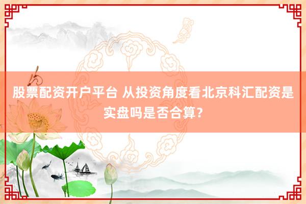 股票配资开户平台 从投资角度看北京科汇配资是实盘吗是否合算？