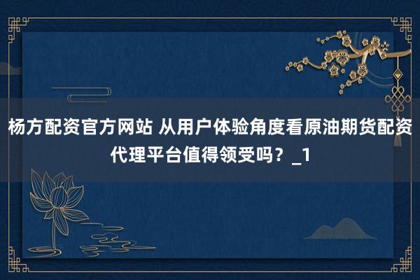 杨方配资官方网站 从用户体验角度看原油期货配资代理平台值得领受吗？_1