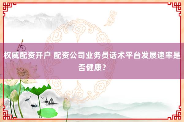 权威配资开户 配资公司业务员话术平台发展速率是否健康？