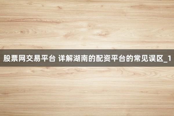 股票网交易平台 详解湖南的配资平台的常见误区_1
