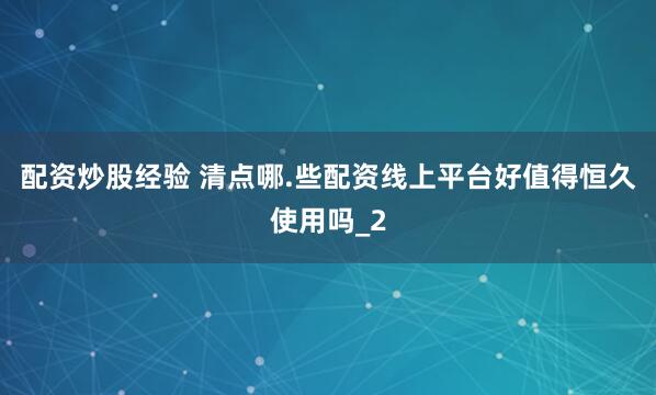 配资炒股经验 清点哪.些配资线上平台好值得恒久使用吗_2