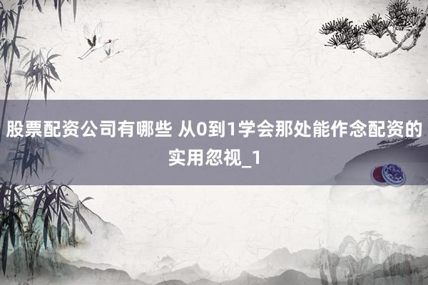 股票配资公司有哪些 从0到1学会那处能作念配资的实用忽视_1