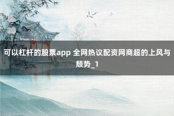 可以杠杆的股票app 全网热议配资网商超的上风与颓势_1