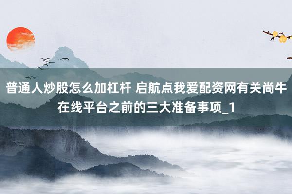 普通人炒股怎么加杠杆 启航点我爱配资网有关尚牛在线平台之前的三大准备事项_1