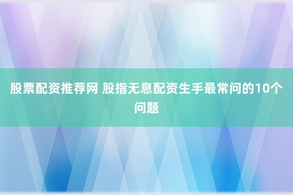 股票配资推荐网 股指无息配资生手最常问的10个问题