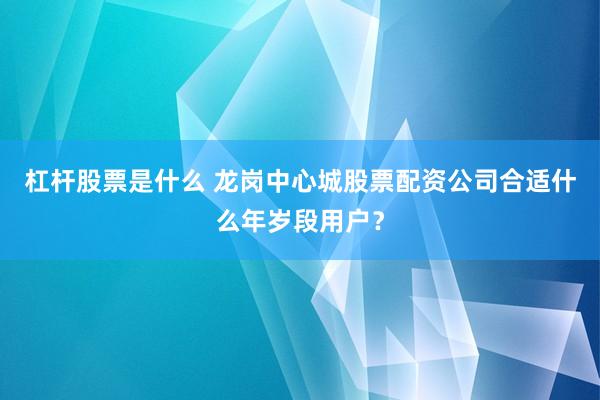 杠杆股票是什么 龙岗中心城股票配资公司合适什么年岁段用户？