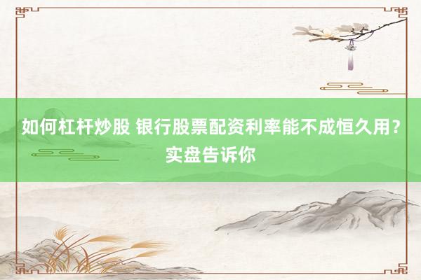 如何杠杆炒股 银行股票配资利率能不成恒久用？实盘告诉你