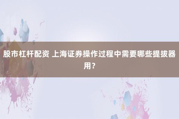 股市杠杆配资 上海证券操作过程中需要哪些提拔器用？