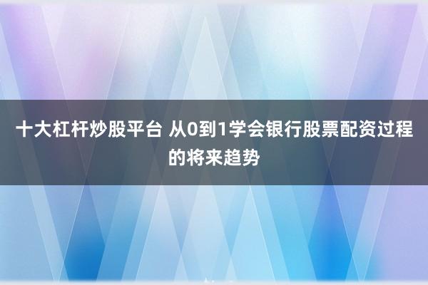 十大杠杆炒股平台 从0到1学会银行股票配资过程的将来趋势