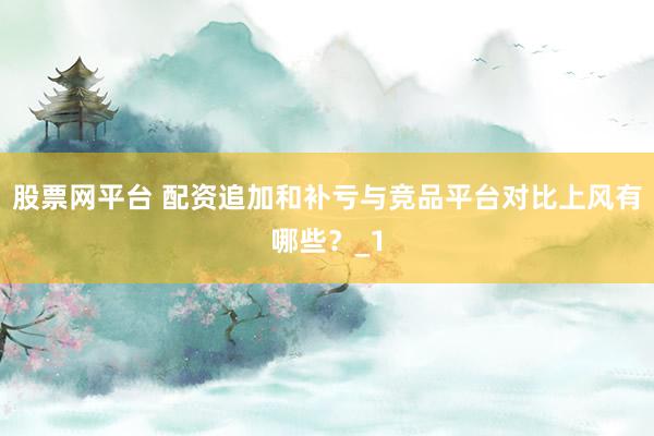 股票网平台 配资追加和补亏与竞品平台对比上风有哪些？_1