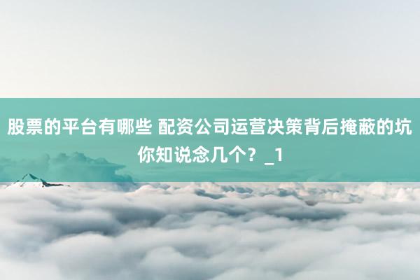 股票的平台有哪些 配资公司运营决策背后掩蔽的坑你知说念几个？_1
