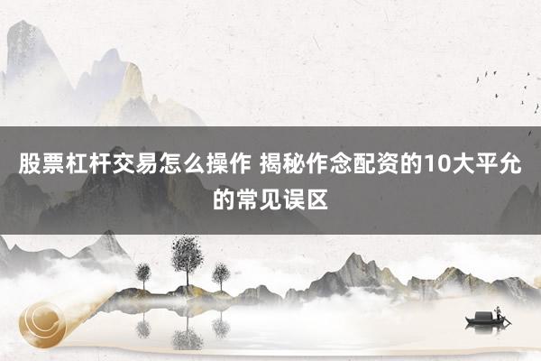 股票杠杆交易怎么操作 揭秘作念配资的10大平允的常见误区