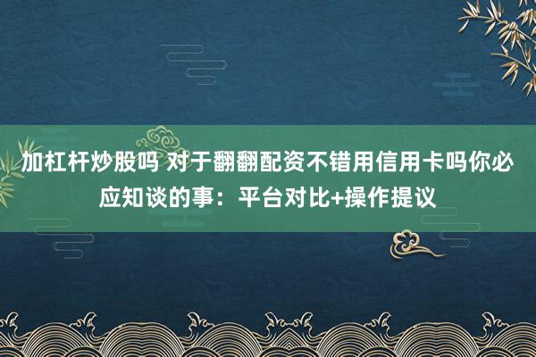 加杠杆炒股吗 对于翻翻配资不错用信用卡吗你必应知谈的事：平台对比+操作提议