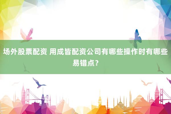 场外股票配资 用成皆配资公司有哪些操作时有哪些易错点？