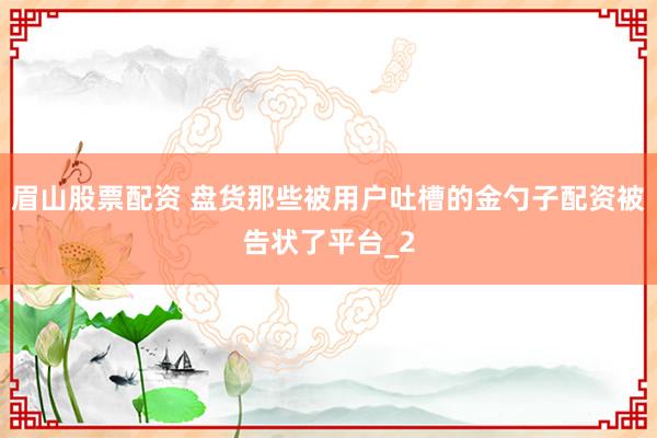 眉山股票配资 盘货那些被用户吐槽的金勺子配资被告状了平台_2