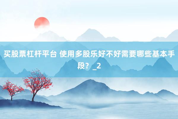 买股票杠杆平台 使用多股乐好不好需要哪些基本手段？_2