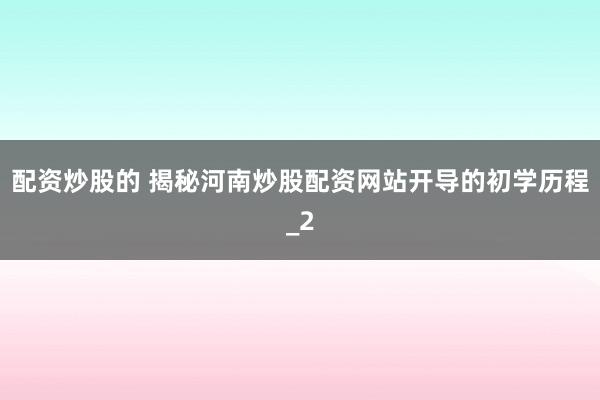 配资炒股的 揭秘河南炒股配资网站开导的初学历程_2