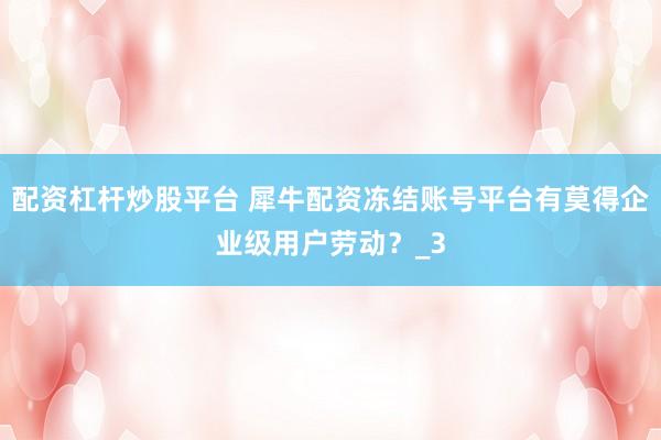 配资杠杆炒股平台 犀牛配资冻结账号平台有莫得企业级用户劳动？_3