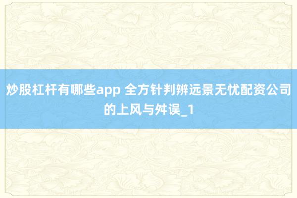 炒股杠杆有哪些app 全方针判辨远景无忧配资公司的上风与舛误_1