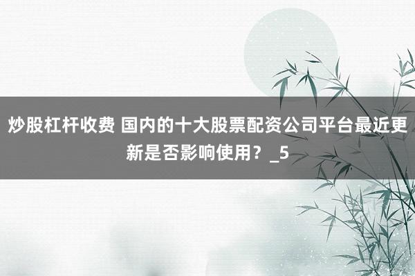 炒股杠杆收费 国内的十大股票配资公司平台最近更新是否影响使用？_5