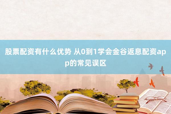 股票配资有什么优势 从0到1学会金谷返息配资app的常见误区