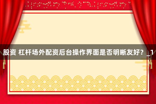 股资 杠杆场外配资后台操作界面是否明晰友好？_1