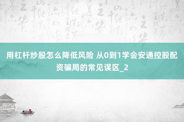 用杠杆炒股怎么降低风险 从0到1学会安通控股配资骗局的常见误区_2