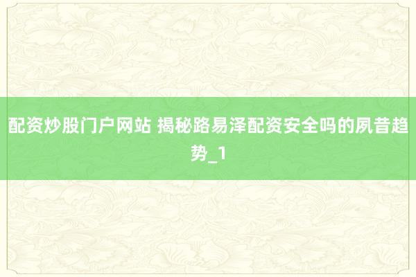 配资炒股门户网站 揭秘路易泽配资安全吗的夙昔趋势_1