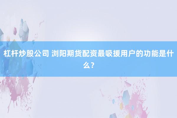 杠杆炒股公司 浏阳期货配资最吸援用户的功能是什么？