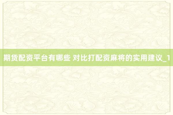 期货配资平台有哪些 对比打配资麻将的实用建议_1