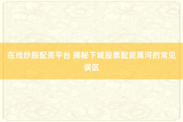 在线炒股配资平台 揭秘下城股票配资黑河的常见误区