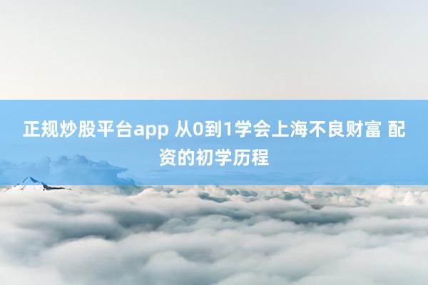正规炒股平台app 从0到1学会上海不良财富 配资的初学历程