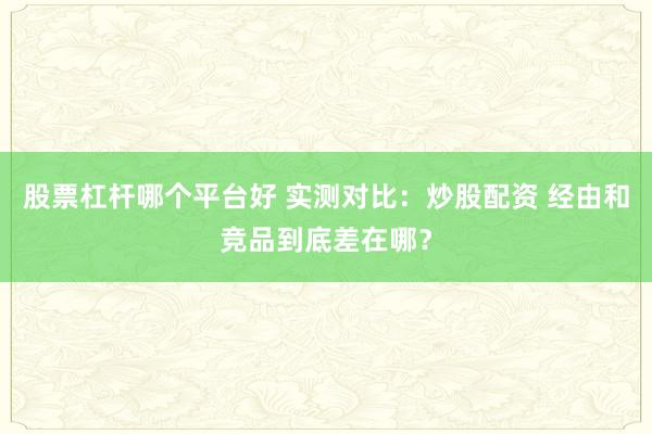 股票杠杆哪个平台好 实测对比：炒股配资 经由和竞品到底差在哪？