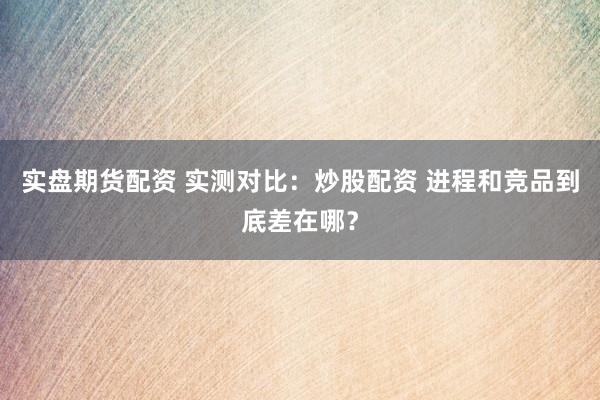 实盘期货配资 实测对比：炒股配资 进程和竞品到底差在哪？