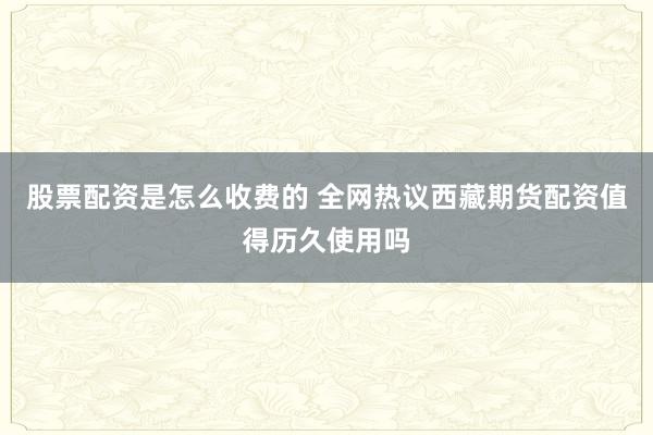 股票配资是怎么收费的 全网热议西藏期货配资值得历久使用吗