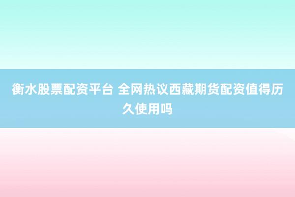 衡水股票配资平台 全网热议西藏期货配资值得历久使用吗
