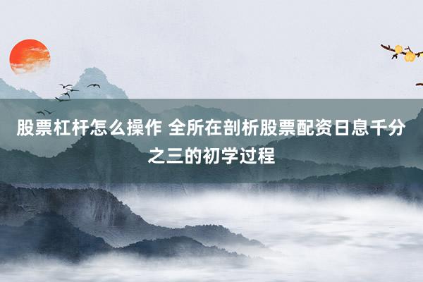 股票杠杆怎么操作 全所在剖析股票配资日息千分之三的初学过程