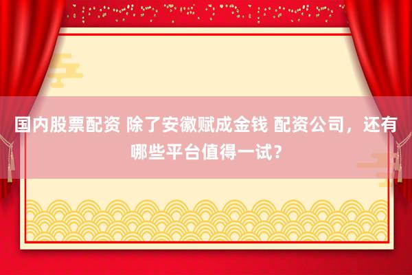 国内股票配资 除了安徽赋成金钱 配资公司，还有哪些平台值得一试？