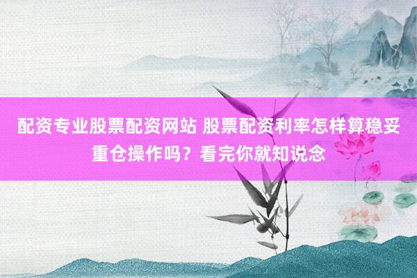 配资专业股票配资网站 股票配资利率怎样算稳妥重仓操作吗？看完你就知说念