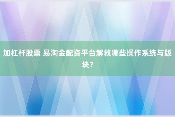 加杠杆股票 易淘金配资平台解救哪些操作系统与版块？