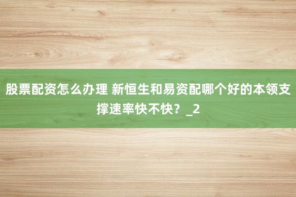 股票配资怎么办理 新恒生和易资配哪个好的本领支撑速率快不快？_2