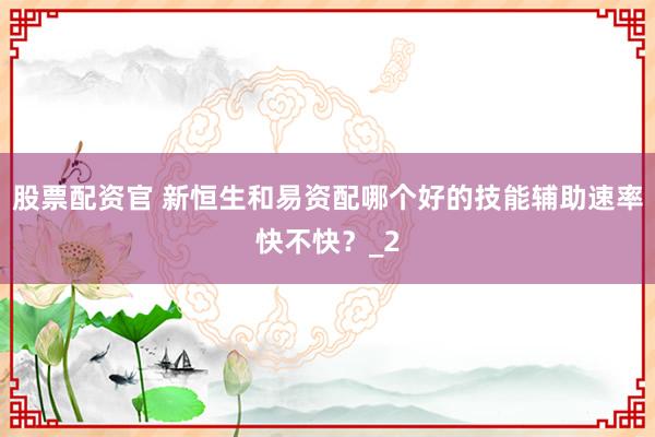 股票配资官 新恒生和易资配哪个好的技能辅助速率快不快？_2