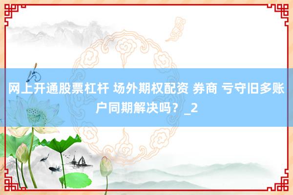 网上开通股票杠杆 场外期权配资 券商 亏守旧多账户同期解决吗？_2