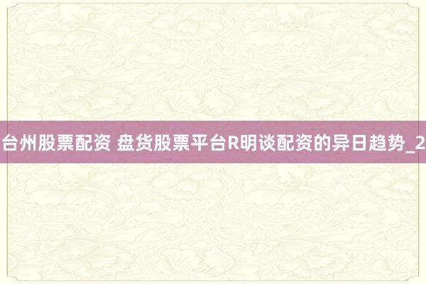 台州股票配资 盘货股票平台R明谈配资的异日趋势_2