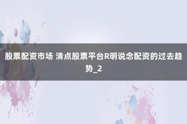 股票配资市场 清点股票平台R明说念配资的过去趋势_2