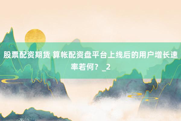 股票配资期货 算帐配资盘平台上线后的用户增长速率若何？_2