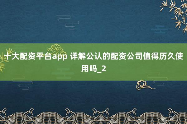 十大配资平台app 详解公认的配资公司值得历久使用吗_2