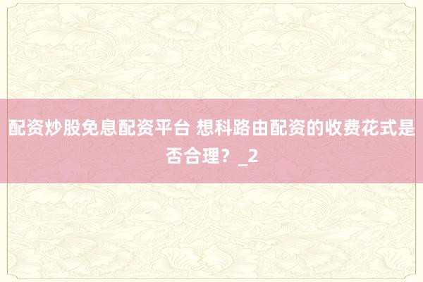 配资炒股免息配资平台 想科路由配资的收费花式是否合理？_2